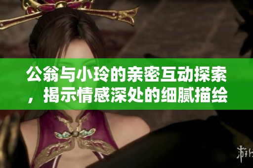 公翁与小玲的亲密互动探索，揭示情感深处的细腻描绘与相互理解