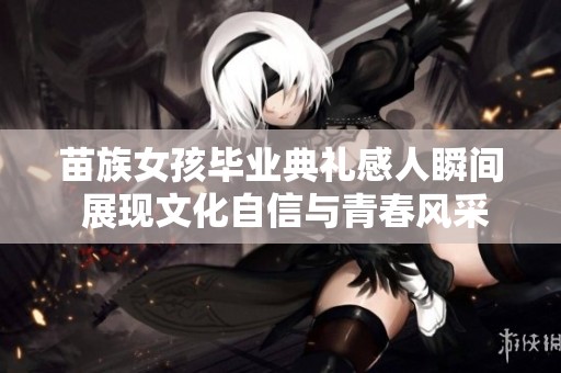 苗族女孩毕业典礼感人瞬间 展现文化自信与青春风采