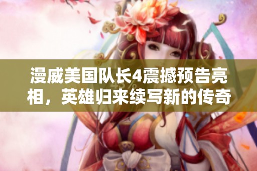 漫威美国队长4震撼预告亮相，英雄归来续写新的传奇篇章