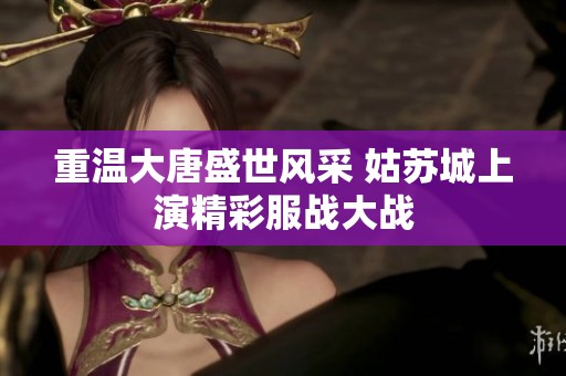 重温大唐盛世风采 姑苏城上演精彩服战大战