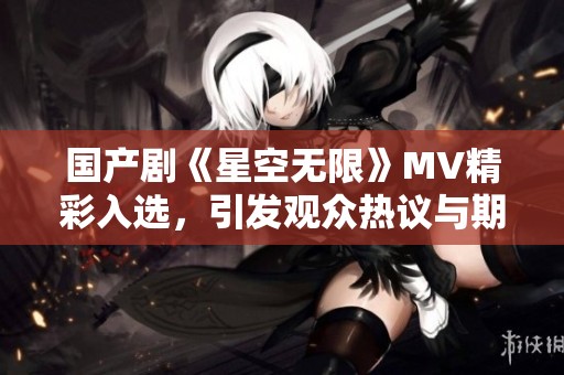 国产剧《星空无限》MV精彩入选，引发观众热议与期待