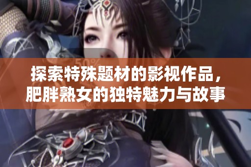 探索特殊题材的影视作品，肥胖熟女的独特魅力与故事分享