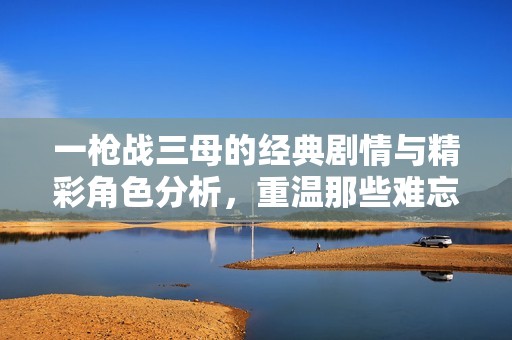 一枪战三母的经典剧情与精彩角色分析，重温那些难忘的瞬间