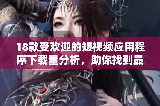 18款受欢迎的短视频应用程序下载量分析，助你找到最佳选择！