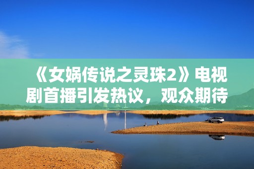 《女娲传说之灵珠2》电视剧首播引发热议，观众期待新故事发展