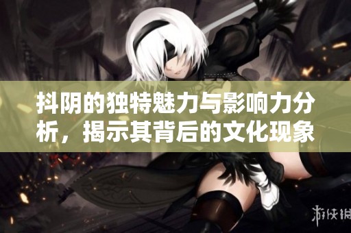 抖阴的独特魅力与影响力分析，揭示其背后的文化现象与用户心理