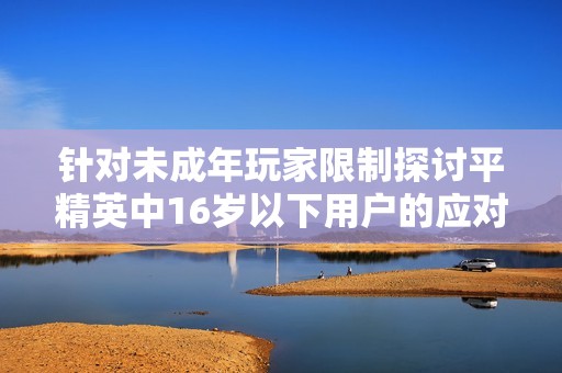 针对未成年玩家限制探讨平精英中16岁以下用户的应对策略