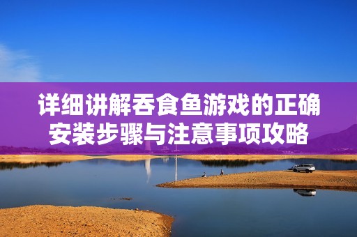 详细讲解吞食鱼游戏的正确安装步骤与注意事项攻略