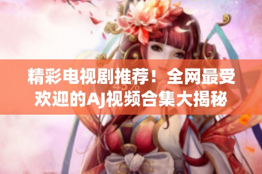 精彩电视剧推荐！全网最受欢迎的AJ视频合集大揭秘