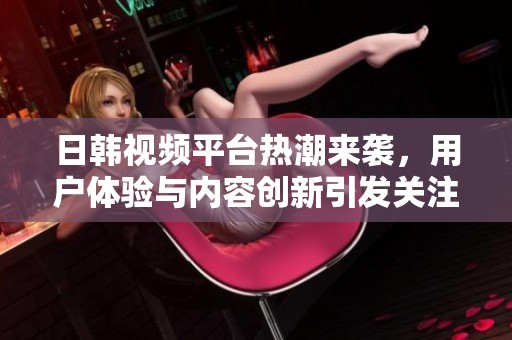 日韩视频平台热潮来袭，用户体验与内容创新引发关注