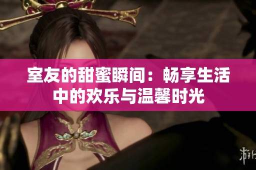 室友的甜蜜瞬间：畅享生活中的欢乐与温馨时光
