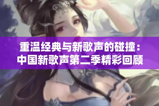 重温经典与新歌声的碰撞：中国新歌声第二季精彩回顾
