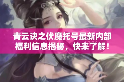青云诀之伏魔托号最新内部福利信息揭秘，快来了解！