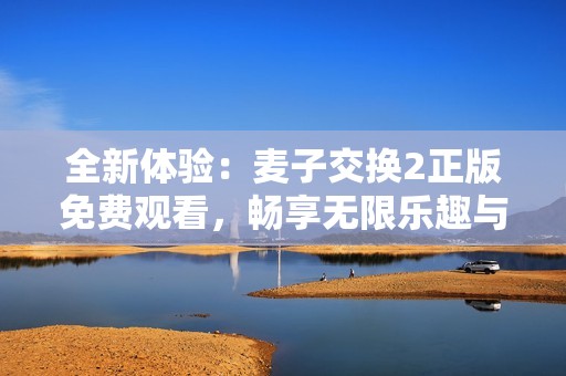 全新体验：麦子交换2正版免费观看，畅享无限乐趣与精彩内容！