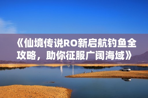 《仙境传说RO新启航钓鱼全攻略，助你征服广阔海域》