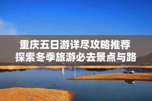 重庆五日游详尽攻略推荐 探索冬季旅游必去景点与路线