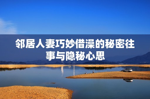 邻居人妻巧妙借澡的秘密往事与隐秘心思