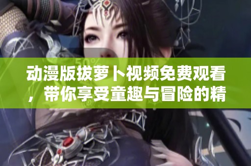 动漫版拔萝卜视频免费观看，带你享受童趣与冒险的精彩旅程