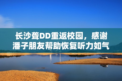 长沙聋DD重返校园，感谢潘子朋友帮助恢复听力如气球般轻盈