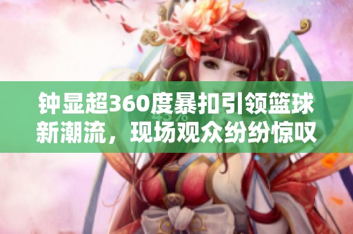 钟显超360度暴扣引领篮球新潮流，现场观众纷纷惊叹不已