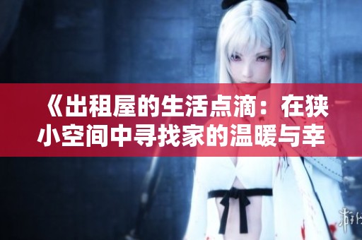 《出租屋的生活点滴：在狭小空间中寻找家的温暖与幸福》