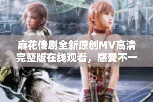 麻花传剧全新原创MV高清完整版在线观看，感受不一样的视听盛宴