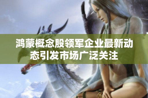 鸿蒙概念股领军企业最新动态引发市场广泛关注