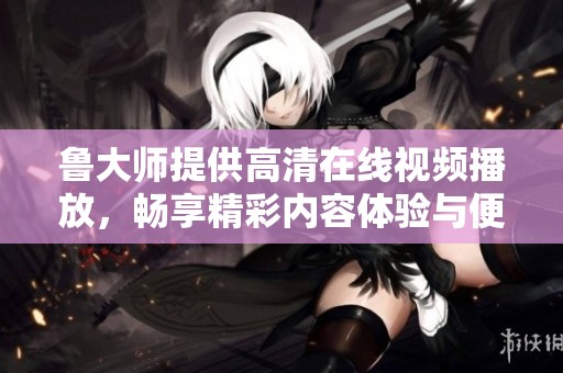 鲁大师提供高清在线视频播放，畅享精彩内容体验与便捷服务