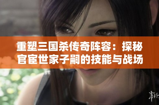 重塑三国杀传奇阵容：探秘官宦世家子嗣的技能与战场策略