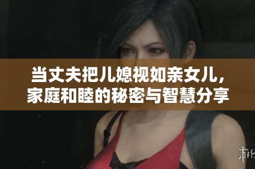 当丈夫把儿媳视如亲女儿，家庭和睦的秘密与智慧分享