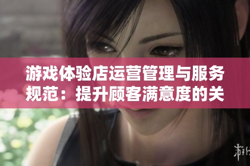 游戏体验店运营管理与服务规范：提升顾客满意度的关键策略总结