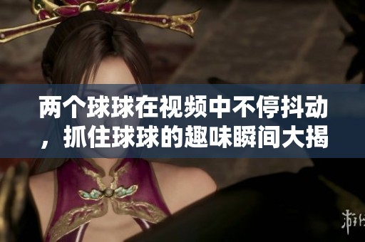 两个球球在视频中不停抖动，抓住球球的趣味瞬间大揭秘