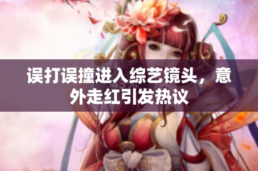 误打误撞进入综艺镜头，意外走红引发热议