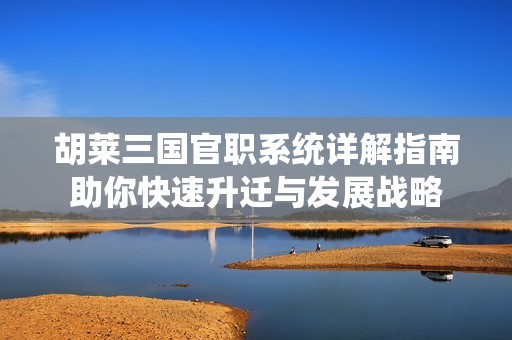 胡莱三国官职系统详解指南助你快速升迁与发展战略
