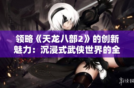 领略《天龙八部2》的创新魅力：沉浸式武侠世界的全新体验