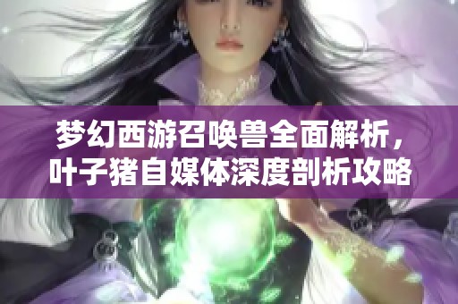 梦幻西游召唤兽全面解析，叶子猪自媒体深度剖析攻略宝典