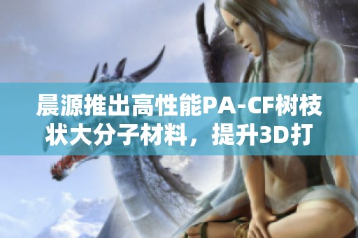 晨源推出高性能PA-CF树枝状大分子材料，提升3D打印耐磨与耐热性能