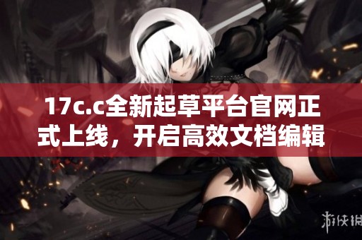 17c.c全新起草平台官网正式上线，开启高效文档编辑新时代
