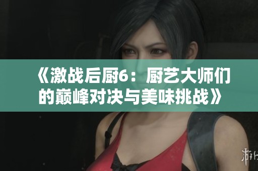 《激战后厨6：厨艺大师们的巅峰对决与美味挑战》