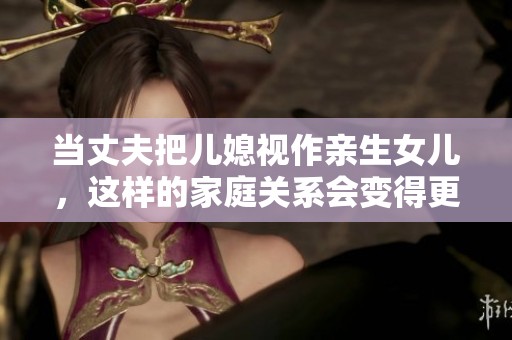 当丈夫把儿媳视作亲生女儿，这样的家庭关系会变得更温馨吗？