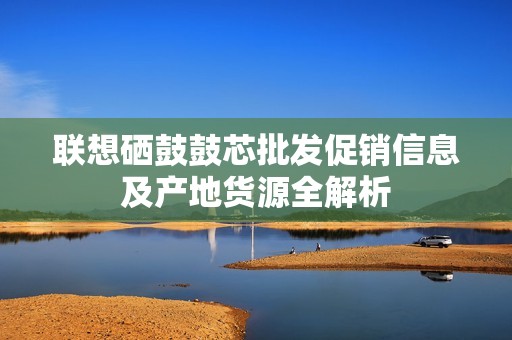 联想硒鼓鼓芯批发促销信息及产地货源全解析