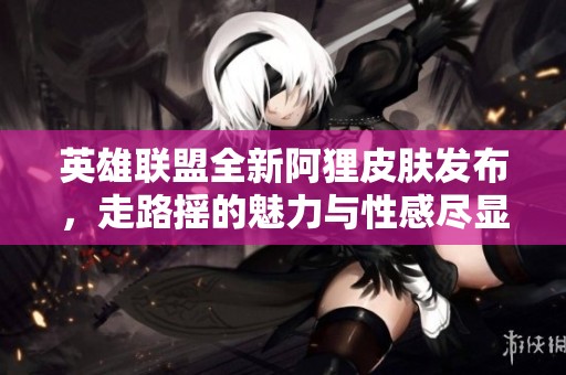 英雄联盟全新阿狸皮肤发布，走路摇的魅力与性感尽显！