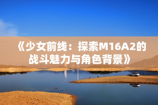 《少女前线：探索M16A2的战斗魅力与角色背景》