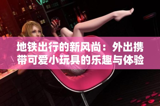 地铁出行的新风尚：外出携带可爱小玩具的乐趣与体验