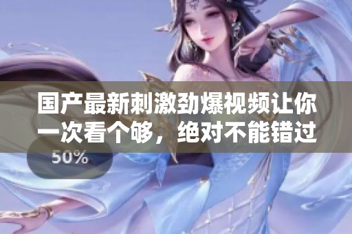 国产最新刺激劲爆视频让你一次看个够，绝对不能错过！
