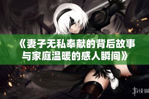 《妻子无私奉献的背后故事与家庭温暖的感人瞬间》