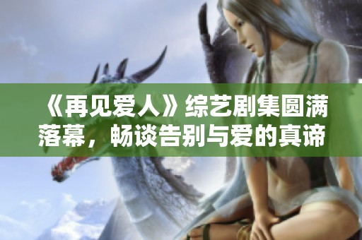 《再见爱人》综艺剧集圆满落幕，畅谈告别与爱的真谛