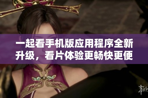 一起看手机版应用程序全新升级，看片体验更畅快更便利