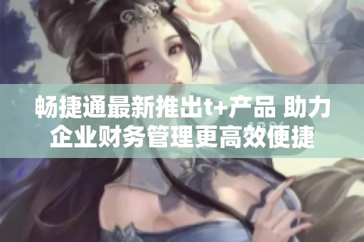 畅捷通最新推出t+产品 助力企业财务管理更高效便捷