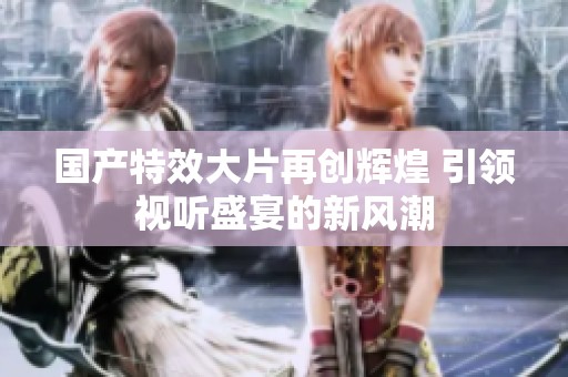 国产特效大片再创辉煌 引领视听盛宴的新风潮